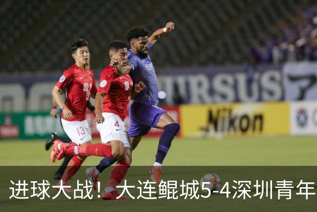 进球大战！大连鲲城5-4深圳青年人近7轮首胜 刘云双响+超级世界波